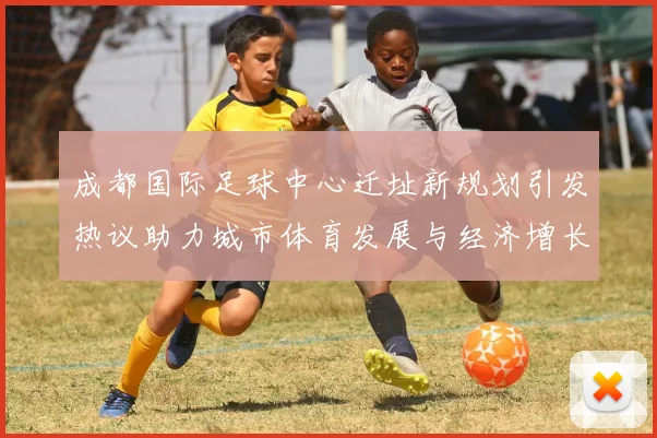 成都国际足球中心迁址新规划引发热议助力城市体育发展与经济增长
