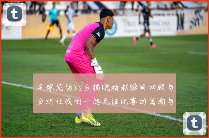 足球完场比分揭晓精彩瞬间回顾与分析让我们一起见证比赛的高潮与低谷