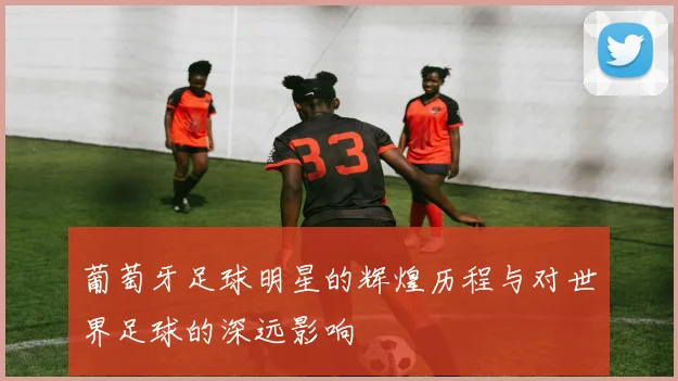 葡萄牙足球明星的辉煌历程与对世界足球的深远影响