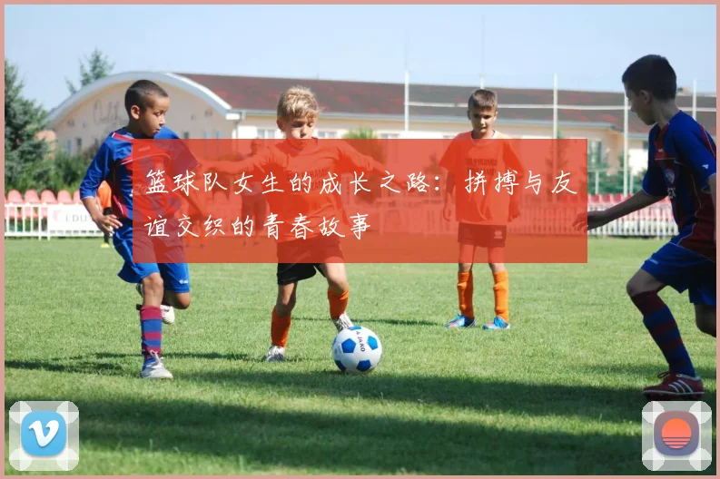 篮球队女生的成长之路：拼搏与友谊交织的青春故事