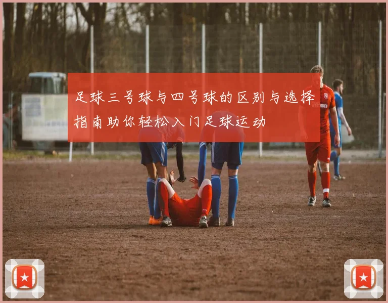 足球三号球与四号球的区别与选择指南助你轻松入门足球运动