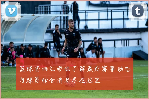 篮球资讯汇带你了解最新赛事动态与球员转会消息尽在这里