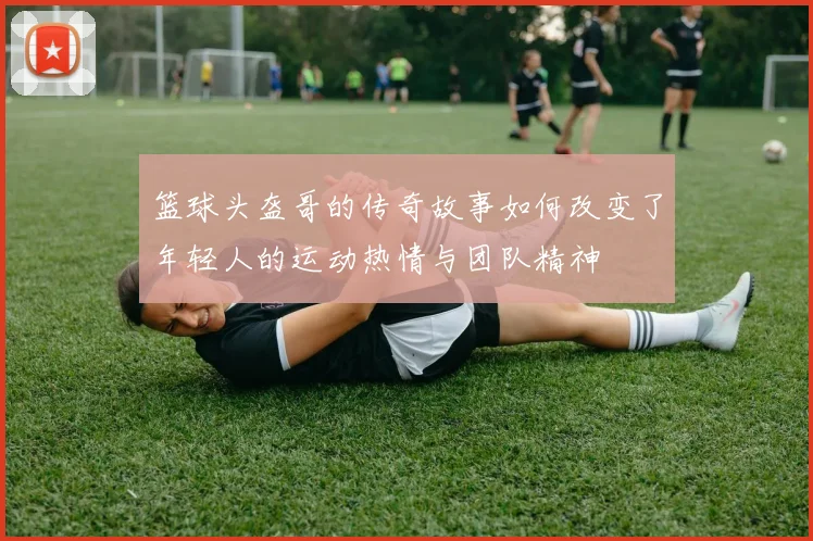 篮球头盔哥的传奇故事如何改变了年轻人的运动热情与团队精神